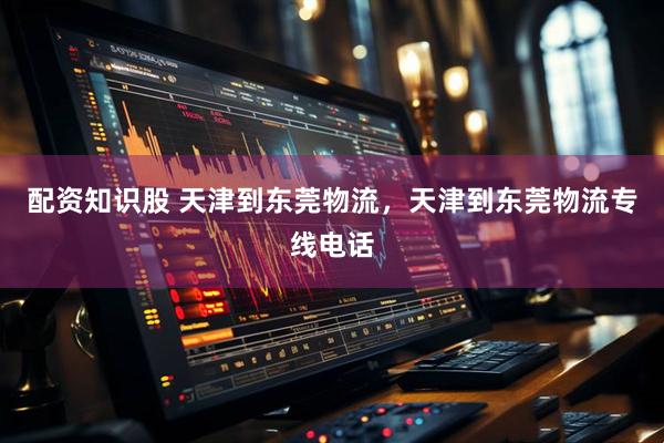 配资知识股 天津到东莞物流，天津到东莞物流专线电话