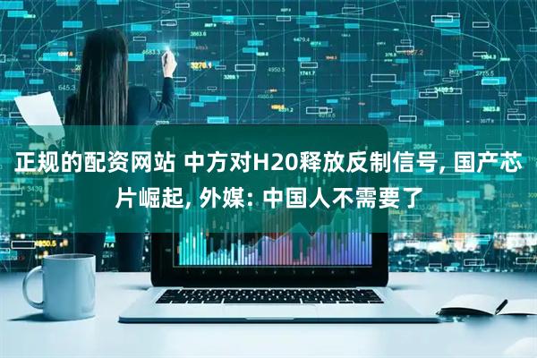 正规的配资网站 中方对H20释放反制信号, 国产芯片崛起, 外媒: 中国人不需要了
