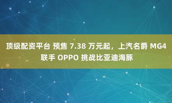 顶级配资平台 预售 7.38 万元起，上汽名爵 MG4 联手 OPPO 挑战比亚迪海豚