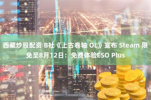西藏炒股配资 B社《上古卷轴 OL》宣布 Steam 限免至8月12日：免费体验ESO Plus