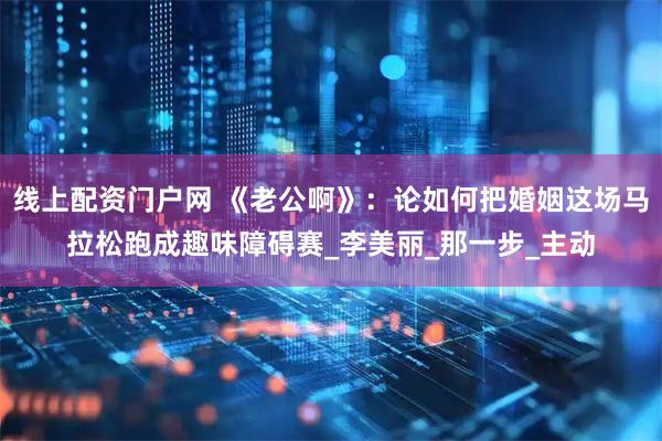 线上配资门户网 《老公啊》：论如何把婚姻这场马拉松跑成趣味障碍赛_李美丽_那一步_主动
