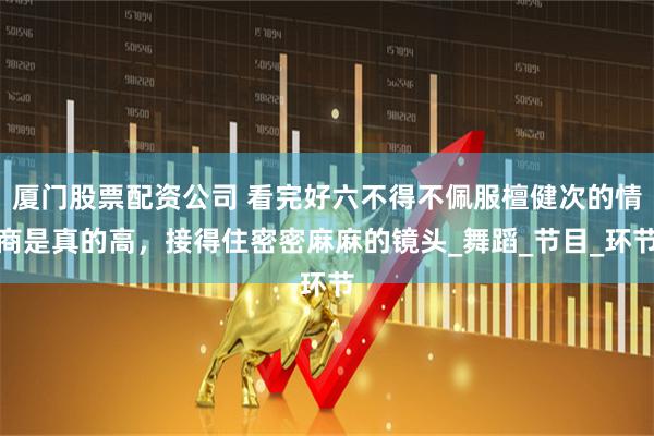 厦门股票配资公司 看完好六不得不佩服檀健次的情商是真的高，接得住密密麻麻的镜头_舞蹈_节目_环节