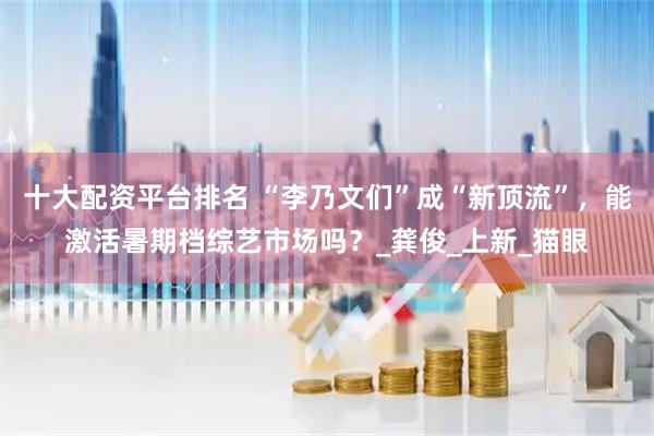 十大配资平台排名 “李乃文们”成“新顶流”，能激活暑期档综艺市场吗？_龚俊_上新_猫眼