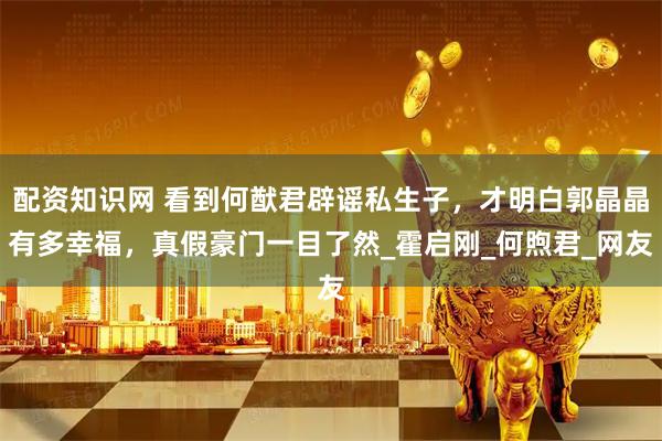 配资知识网 看到何猷君辟谣私生子，才明白郭晶晶有多幸福，真假豪门一目了然_霍启刚_何煦君_网友