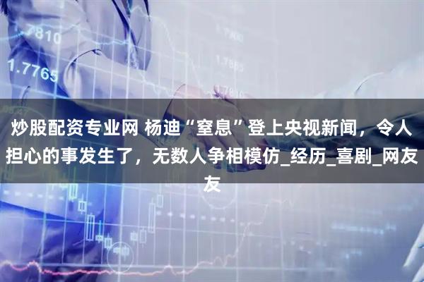 炒股配资专业网 杨迪“窒息”登上央视新闻，令人担心的事发生了，无数人争相模仿_经历_喜剧_网友