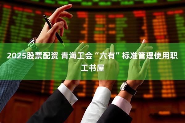 2025股票配资 青海工会“六有”标准管理使用职工书屋