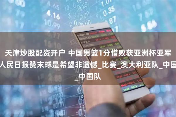 天津炒股配资开户 中国男篮1分惜败获亚洲杯亚军，人民日报赞末球是希望非遗憾_比赛_澳大利亚队_中国队