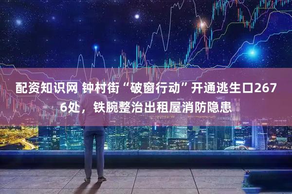 配资知识网 钟村街“破窗行动”开通逃生口2676处，铁腕整治出租屋消防隐患