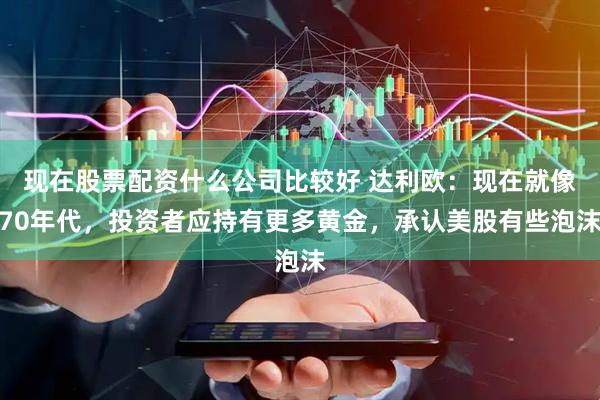 现在股票配资什么公司比较好 达利欧：现在就像70年代，投资者应持有更多黄金，承认美股有些泡沫