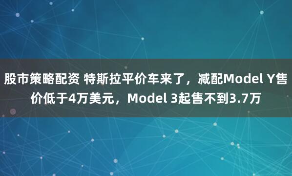 股市策略配资 特斯拉平价车来了，减配Model Y售价低于4万美元，Model 3起售不到3.7万
