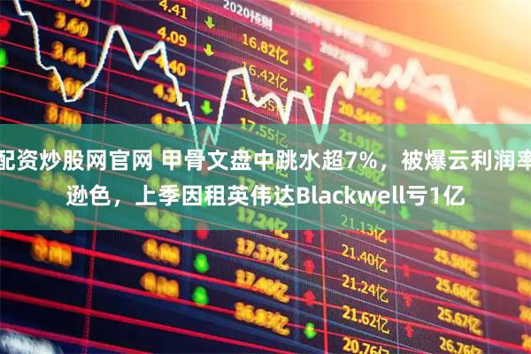 配资炒股网官网 甲骨文盘中跳水超7%，被爆云利润率逊色，上季因租英伟达Blackwell亏1亿