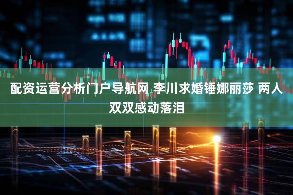 配资运营分析门户导航网 李川求婚锤娜丽莎 两人双双感动落泪
