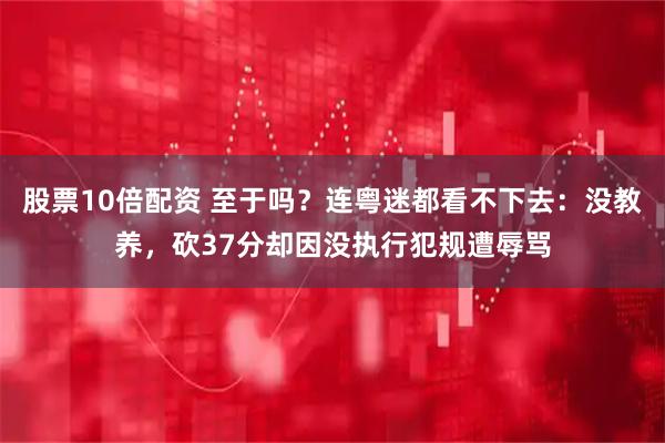 股票10倍配资 至于吗？连粤迷都看不下去：没教养，砍37分却因没执行犯规遭辱骂