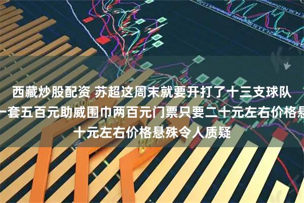 西藏炒股配资 苏超这周末就要开打了十三支球队主客场球衣一套五百元助威围巾两百元门票只要二十元左右价格悬殊令人质疑